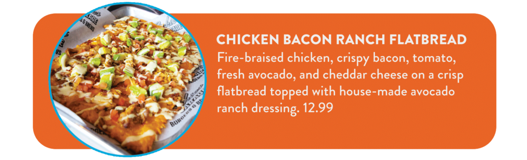 Chicken Bacon Ranch Flatbread Fire-braised chicken, crispy bacon, tomato, fresh avocado, and cheddar cheese on a crisp flatbread topped with house-made avocado ranch dressing. 12.99