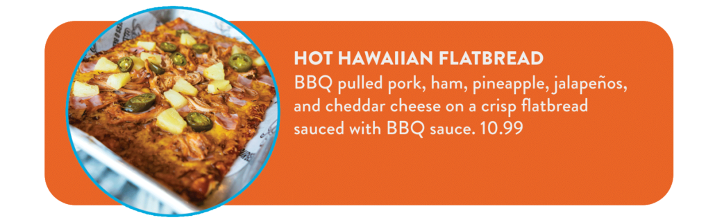 Hot Hawaiian Flatbread BBQ pulled pork, ham, pineapple, jalapeños, and cheddar cheese on a crisp flatbread sauced with BBQ sauce. 10.99
