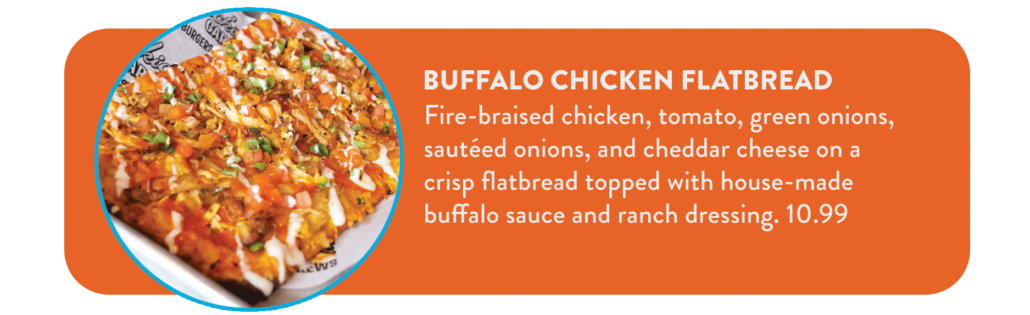 Buffalo Chicken Flatbread Fire-braised chicken, tomato, green onions, sautéed onions, and cheddar cheese on a crisp flatbread topped with house-made buffalo sauce and ranch dressing. 10.99